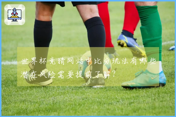 世界杯竞猜网站中比分玩法有哪些潜在风险需要提前了解？
